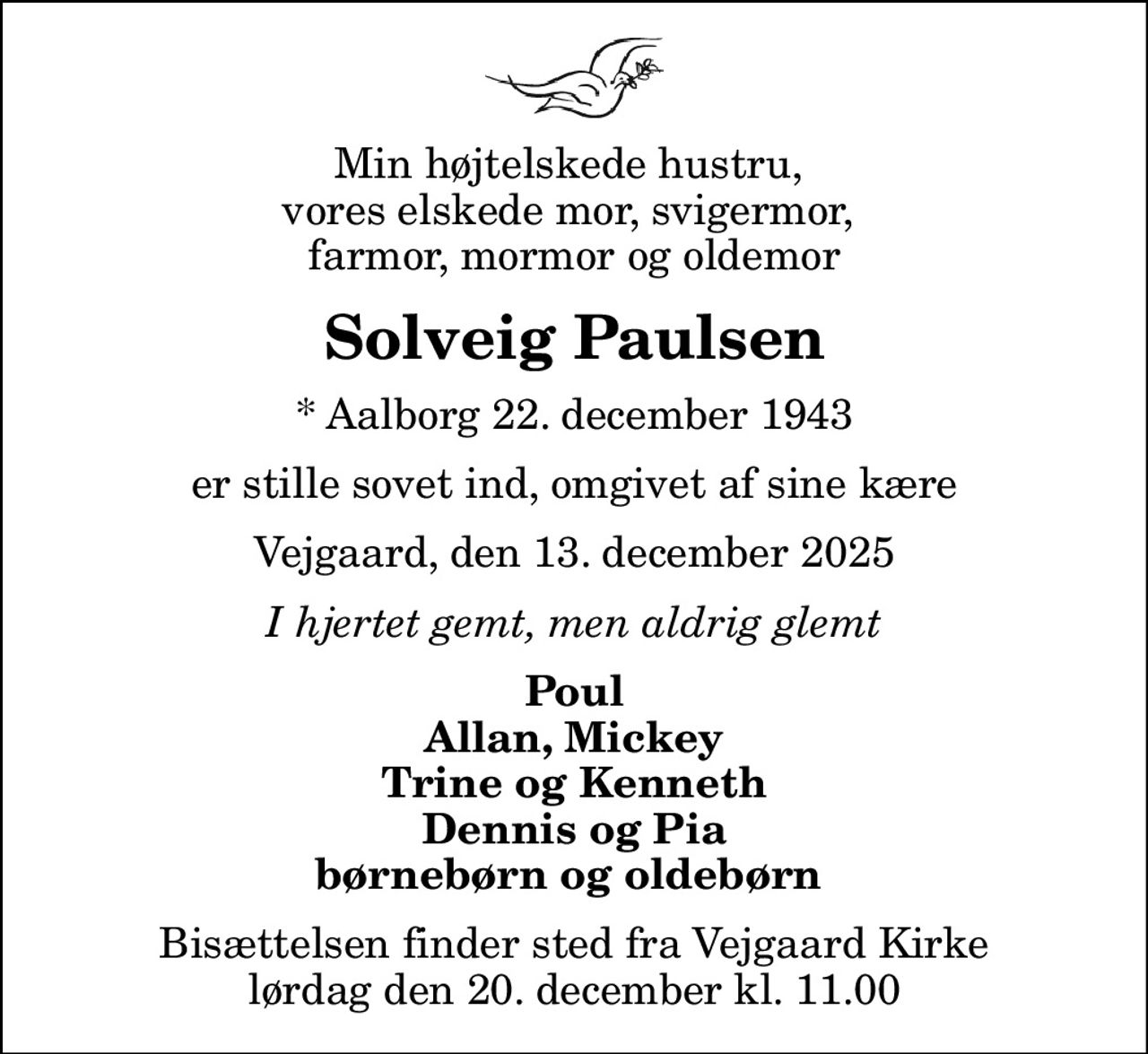 Min højtelskede hustru,  vores elskede mor, svigermor,  farmor, mormor og oldemor
Solveig Paulsen
* Aalborg 22. december 1943
er stille sovet ind, omgivet af sine kære
Vejgaard, den 13. december 2025
I hjertet gemt, men aldrig glemt
Poul Allan, Mickey Trine og Kenneth Dennis og Pia børnebørn og oldebørn 
Bisættelsen finder sted fra Vejgaard Kirke  lørdag den 20. december kl. 11.00