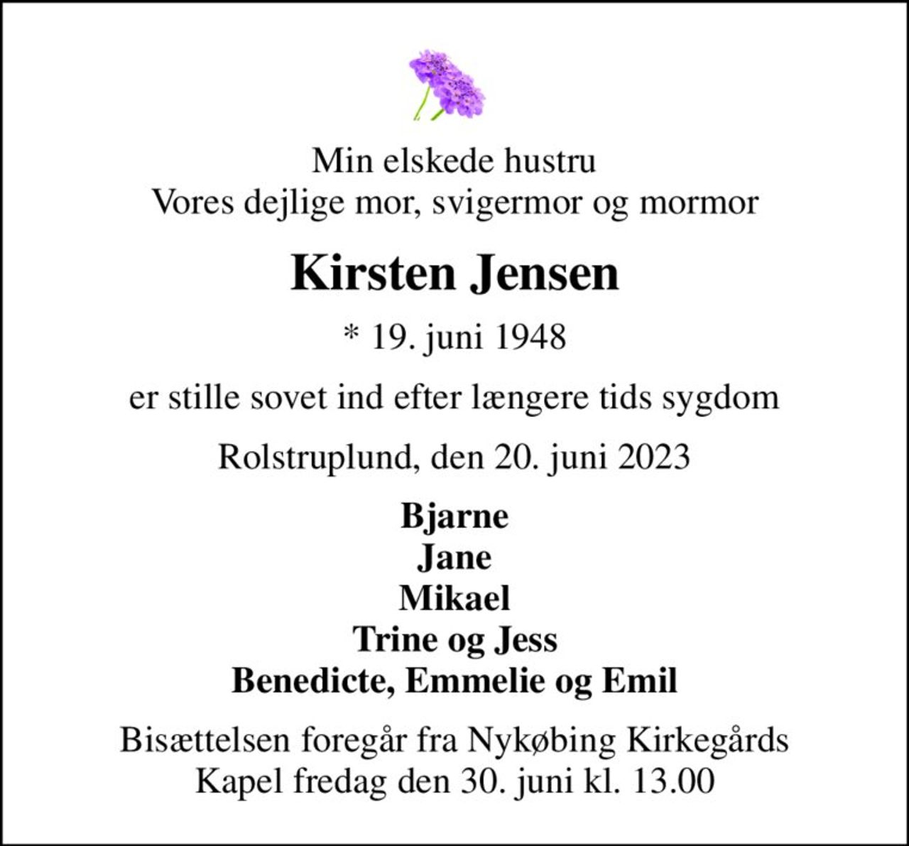 Min elskede hustru Vores dejlige mor, svigermor og mormor
Kirsten Jensen
* 19. juni 1948
er stille sovet ind efter længere tids sygdom
Rolstruplund, den 20. juni 2023
Bjarne Jane Mikael Trine og Jess Benedicte, Emmelie og Emil
Bisættelsen foregår fra Nykøbing Kirkegårds Kapel  fredag den 30. juni kl. 13.00