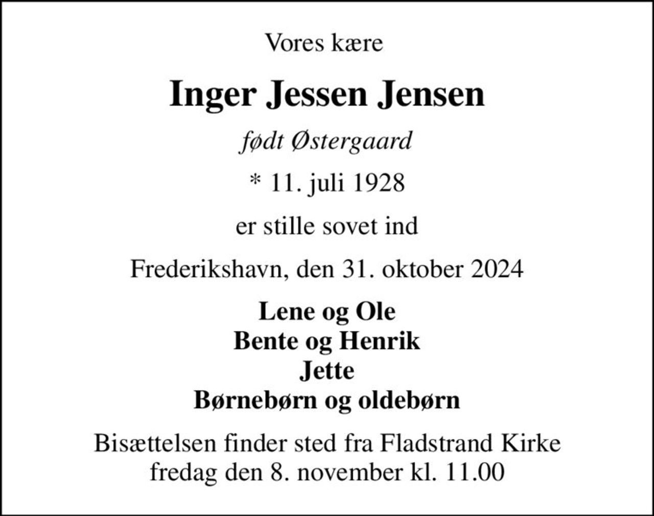 Vores kære 
Inger Jessen Jensen
født Østergaard
* 11. juli 1928
er stille sovet ind
Frederikshavn, den 31. oktober 2024
Lene og Ole Bente og Henrik Jette Børnebørn og oldebørn
Bisættelsen finder sted fra Fladstrand Kirke  fredag den 8. november kl. 11.00
