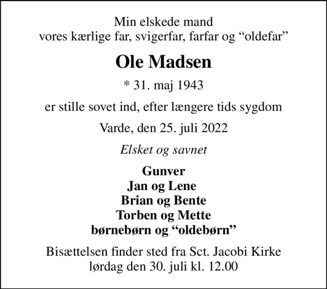 Min elskede mand vores kærlige far, svigerfar, farfar og oldefar
Ole Madsen
* 31. maj 1943
er stille sovet ind, efter længere tids sygdom
Varde, den 25. juli 2022
Elsket og savnet
Gunver Jan og Lene  Brian og Bente Torben og Mette børnebørn og oldebørn
Bisættelsen finder sted fra Sct. Jacobi Kirke  lørdag den 30. juli kl. 12.00