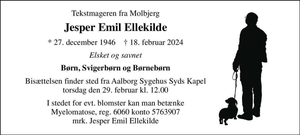 Tekstmageren fra Molbjerg 
Jesper Emil Ellekilde 
*​ 27. december 1946​    †​ 18. februar 2024 
Elsket og savnet 
Børn, Svigerbørn og Børnebørn 
Bisættelsen finder sted fra Aalborg Sygehus Syds Kapel torsdag den 29. februar kl. 12.00 
I stedet for evt. blomster kan man betænke Myelomatose, reg. 6060 konto 5763907 mrk. Jesper Emil Ellekilde