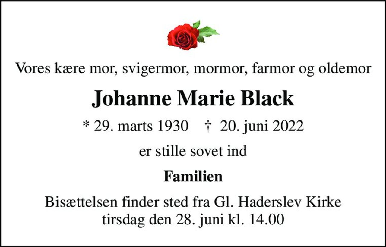Vores kære mor, svigermor, mormor, farmor og oldemor
Johanne Marie Black
* 29. marts 1930    ✝ 20. juni 2022
er stille sovet ind
Familien
Bisættelsen finder sted fra Gl. Haderslev Kirke  tirsdag den 28. juni kl. 14.00