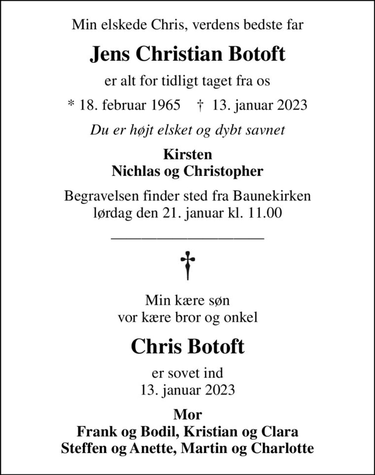 Min elskede Chris, verdens bedste far
Jens Christian Botoft
er alt for tidligt taget fra os
* 18. februar 1965    ✝ 13. januar 2023
Du er højt elsket og dybt savnet
Kirsten Nichlas og Christopher
Begravelsen finder sted fra Baunekirken  lørdag den 21. januar kl. 11.00 
Min kære søn vor kære bror og onkel
Chris Botoft
er sovet ind 13. januar 2023
Mor Frank og Bodil, Kristian og Clara Steffen og Anette, Martin og Charlotte