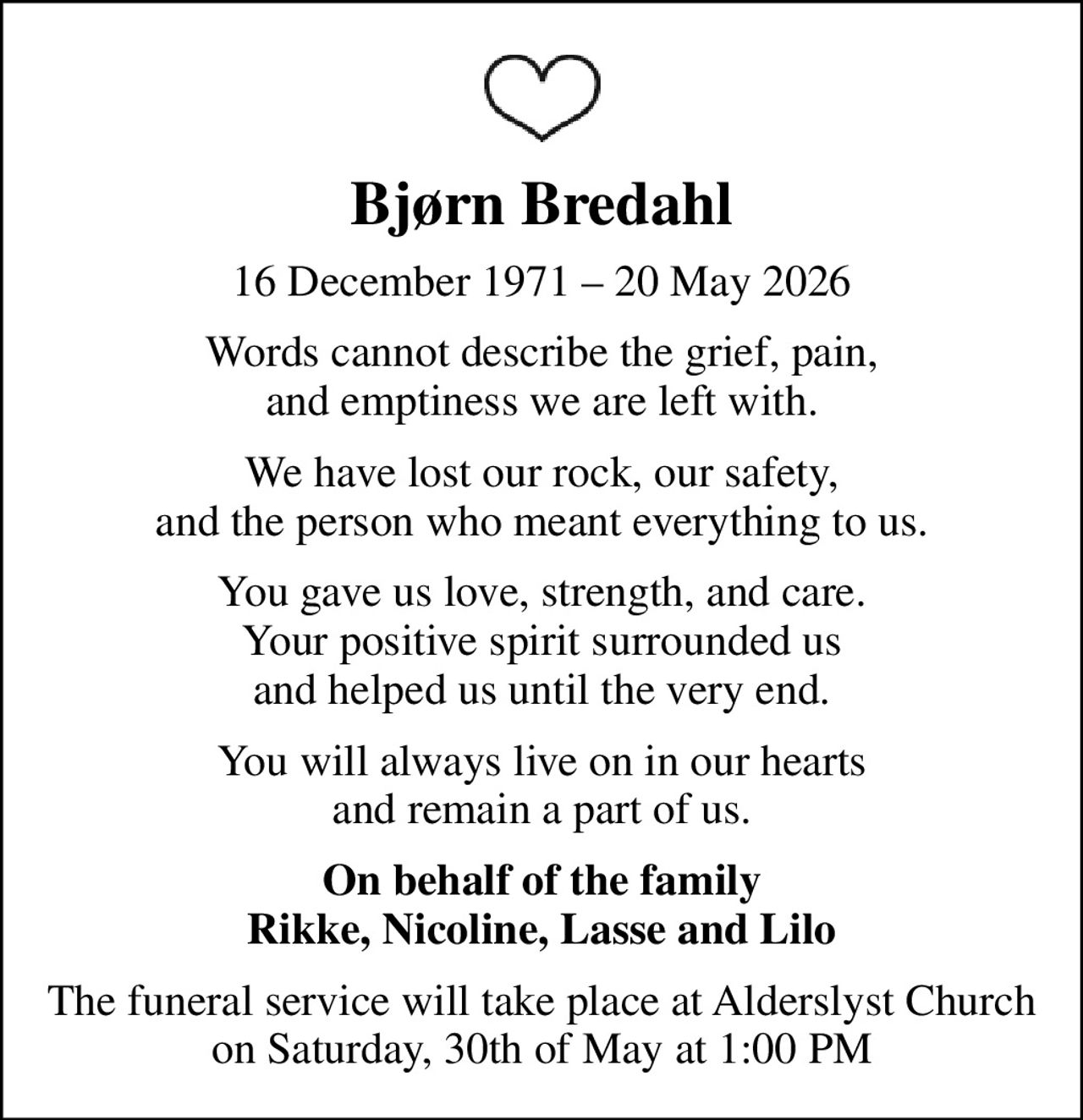 Bjørn Bredahl
16 December 1971  20 May 2026
Words cannot describe the grief, pain, and emptiness we are left with.
We have lost our rock, our safety, and the person who meant everything to us.
You gave us love, strength, and care. Your positive spirit surrounded us and helped us until the very end.
You will always live on in our hearts and remain a part of us.
On behalf of the family Rikke, Nicoline, Lasse and Lilo
The funeral service will take place at Alderslyst Church on Saturday, 30th of May at 1:00 PM