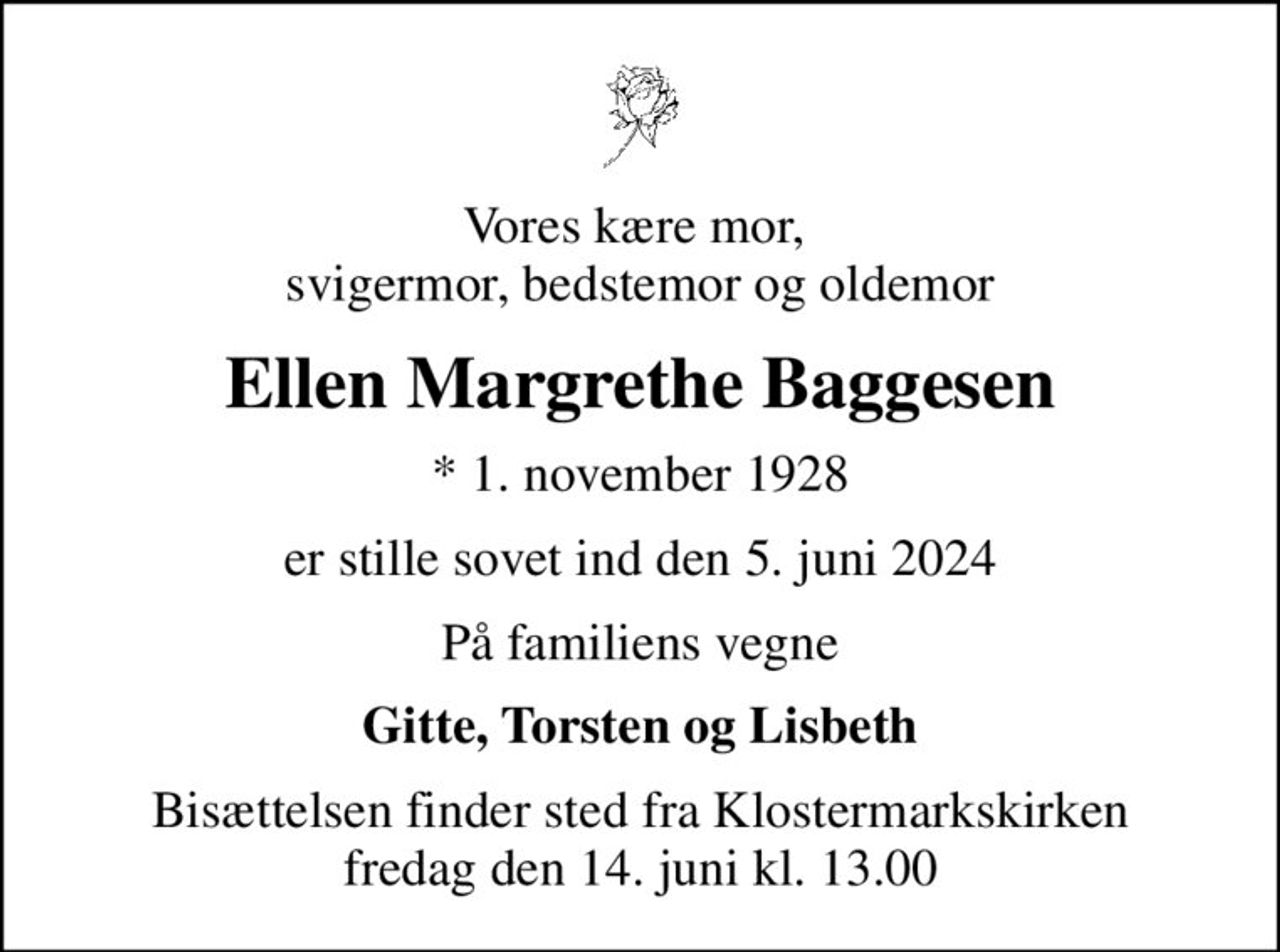 Vores kære mor,  svigermor, bedstemor og oldemor
Ellen Margrethe Baggesen
* 1. november 1928
er stille sovet ind den 5. juni 2024
På familiens vegne
Gitte, Torsten og Lisbeth
Bisættelsen finder sted fra Klostermarkskirken  fredag den 14. juni kl. 13.00