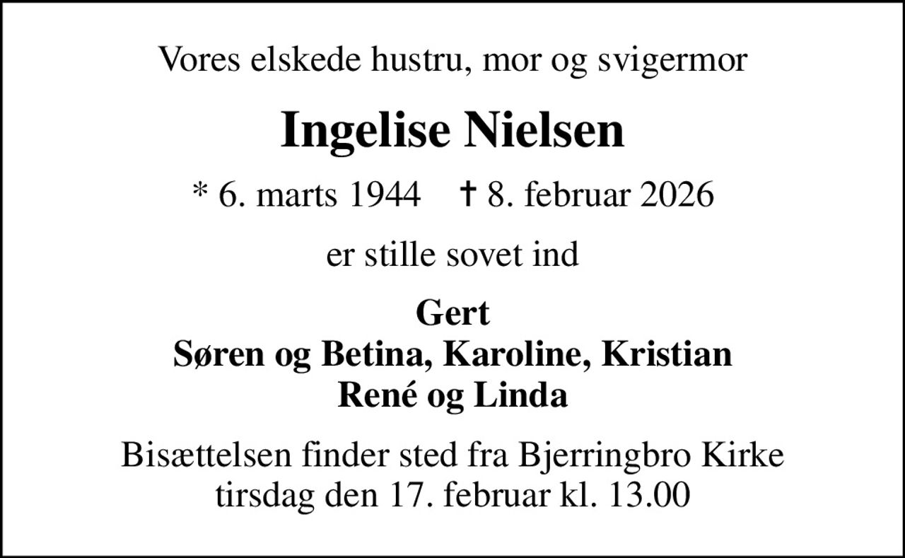 Vores elskede hustru, mor og svigermor
Ingelise Nielsen
* 6. marts 1944    ✝ 8. februar 2026
er stille sovet ind
Gert Søren og Betina, Karoline, Kristian René og Linda
Bisættelsen finder sted fra Bjerringbro Kirke  tirsdag den 17. februar kl. 13.00
