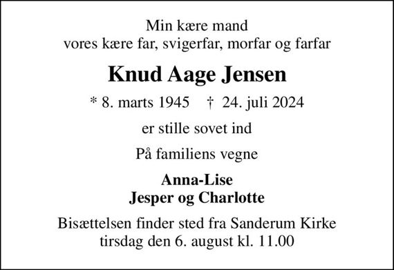 Min kære mand vores kære far, svigerfar, morfar og farfar
Knud Aage Jensen
* 8. marts 1945    &#x271d; 24. juli 2024
er stille sovet ind
På familiens vegne
Anna-Lise Jesper og Charlotte
Bisættelsen finder sted fra Sanderum Kirke  tirsdag den 6. august kl. 11.00