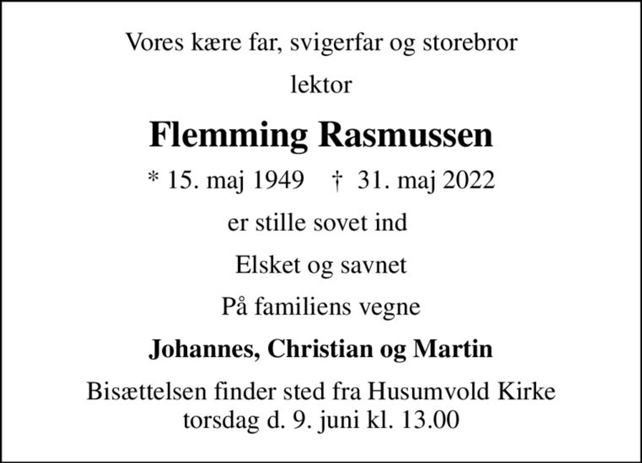 Vores kære far, svigerfar og storebror
lektor
Flemming Rasmussen
* 15. maj 1949    ✝ 31. maj 2022
er stille sovet ind 
Elsket og savnet
På familiens vegne
Johannes, Christian og Martin
Bisættelsen finder sted fra Husumvold Kirke torsdag d. 9. juni kl. 13.00