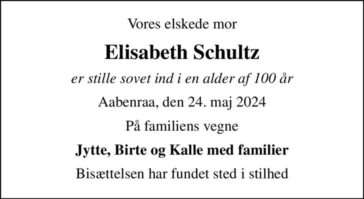 Vores elskede mor
Elisabeth Schultz
er stille sovet ind i en alder af 100 år
Aabenraa, den 24. maj 2024
På familiens vegne
Jytte, Birte og Kalle med familier
Bisættelsen har fundet sted i stilhed