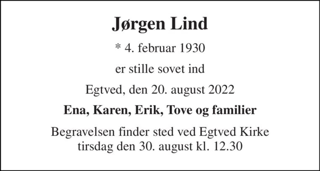 Jørgen Lind 
*​ 4. februar 1930 
er stille sovet ind 
Egtved, den 20. august 2022 
Ena, Karen, Erik, Tove og familier 
Begravelsen​ finder sted ved Egtved Kirke​ tirsdag den 30. august​ kl. 12.30