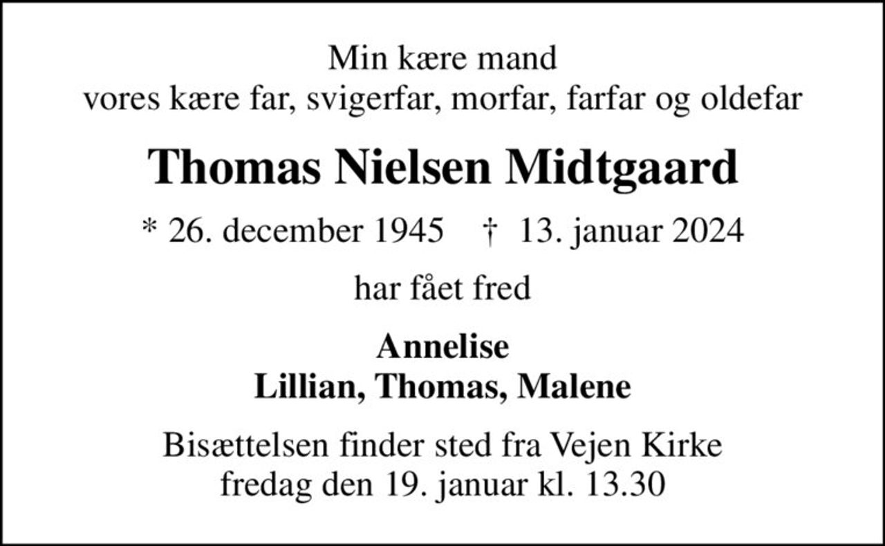 Min kære mand vores kære far, svigerfar, morfar, farfar og oldefar
Thomas Nielsen Midtgaard
* 26. december 1945    ✝ 13. januar 2024
har fået fred
Annelise Lillian, Thomas, Malene
Bisættelsen finder sted fra Vejen Kirke  fredag den 19. januar kl. 13.30