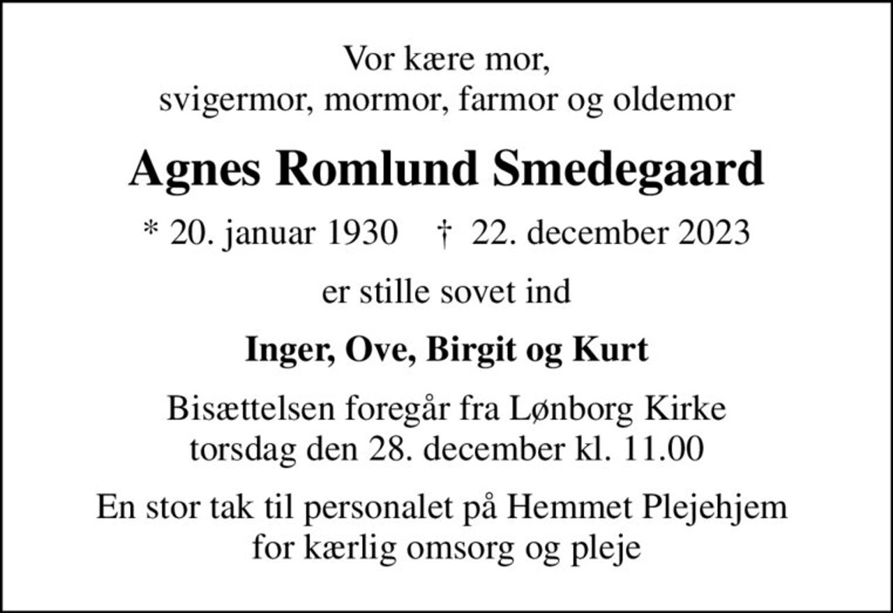 Vor kære mor, svigermor, mormor, farmor og oldemor
Agnes Romlund Smedegaard
* 20. januar 1930    ✝ 22. december 2023
er stille sovet ind
Inger, Ove, Birgit og Kurt
Bisættelsen foregår fra Lønborg Kirke  torsdag den 28. december kl. 11.00 
En stor tak til personalet på Hemmet Plejehjem  for kærlig omsorg og pleje