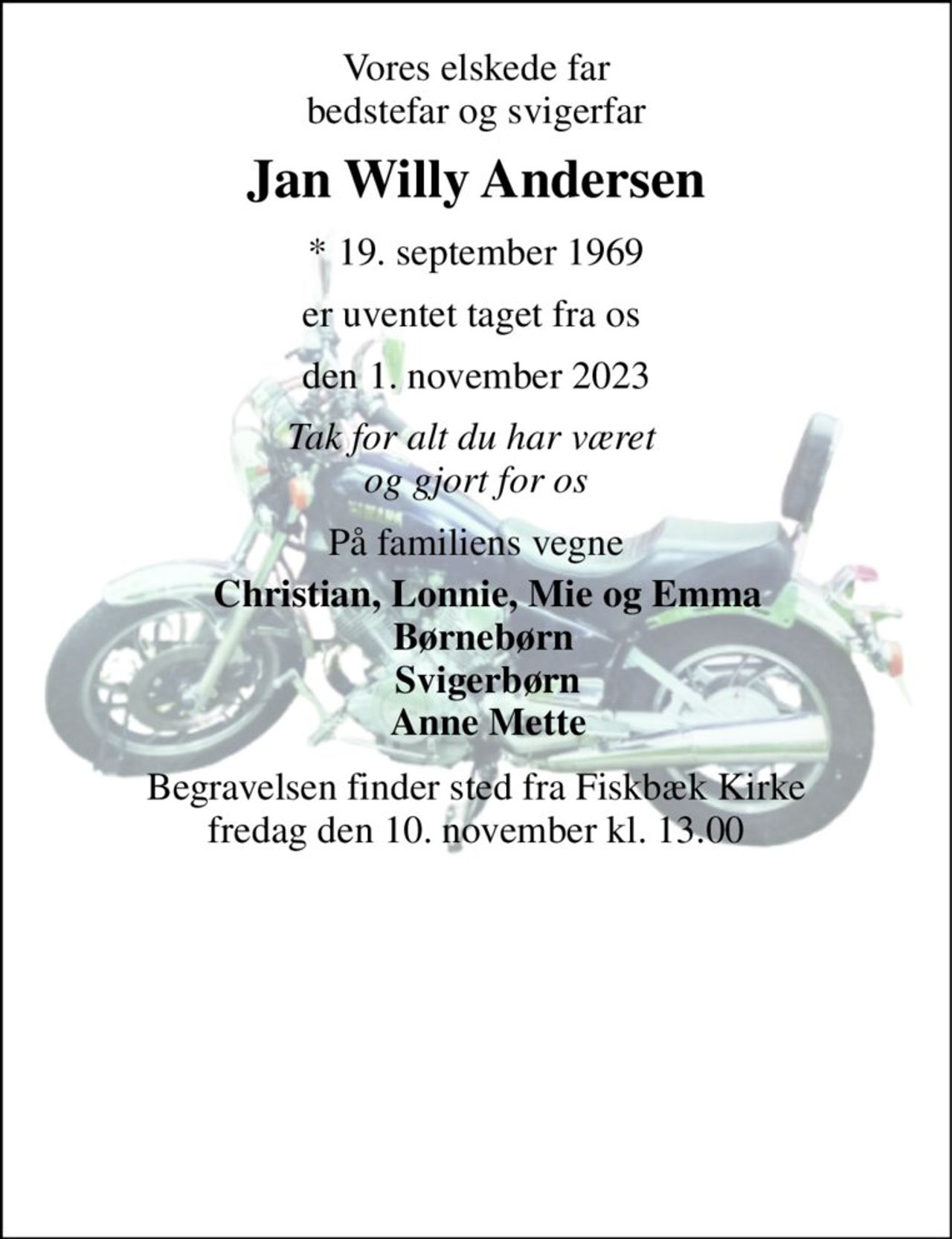 Vores elskede far bedstefar og svigerfar 
Jan Willy Andersen 
*​ 19. september 1969 
er uventet taget fra os  
den 1. november 2023 
Tak for alt du har været  og gjort for os 
På familiens vegne 
Christian, Lonnie, Mie og Emma Børnebørn  Svigerbørn Anne Mette 
Begravelsen finder sted fra Fiskbæk Kirke fredag den 10. november kl. 13.00