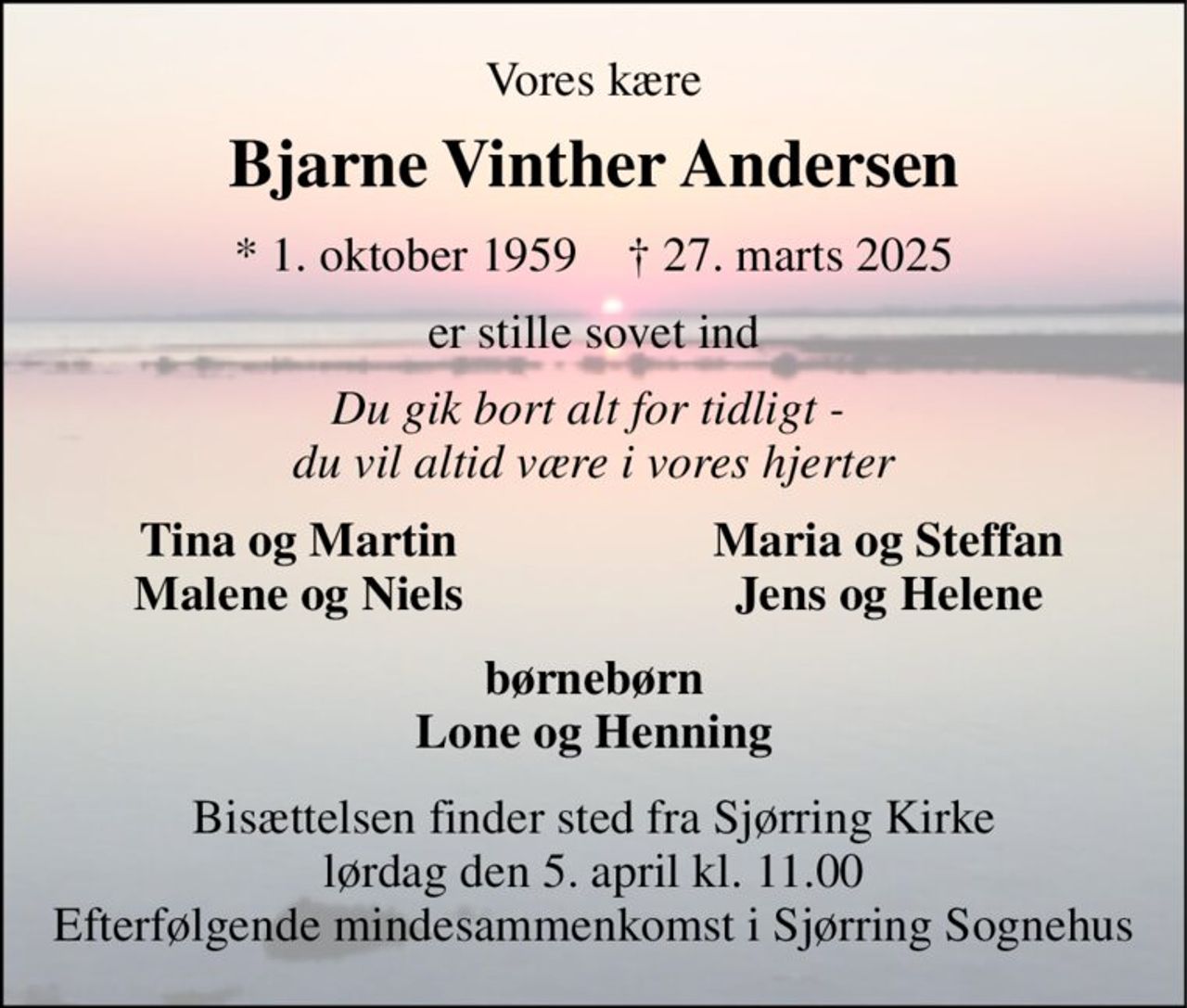 Vores kære 
Bjarne Vinther Andersen 
*​ 1. oktober 1959​    †​ 27. marts 2025 
er stille sovet ind 
Du gik bort alt for tidligt -  du vil altid være i vores hjerter 
Tina og Martin Malene og Niels 
Maria og Steffan Jens og Helene 
børnebørn Lone og Henning 
Bisættelsen​ finder sted fra Sjørring Kirke​ lørdag den 5. april​ kl. 11.00 Efterfølgende mindesammenkomst i Sjørring Sognehus