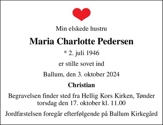 Min elskede hustru
Maria Charlotte Pedersen
* 2. juli 1946
er stille sovet ind
Ballum, den 3. oktober 2024
Christian
Begravelsen finder sted fra Hellig Kors Kirken, Tønder torsdag den 17. oktober kl. 11.00
Jordfæstelsen foregår efterfølgende på Ballum Kirkegård