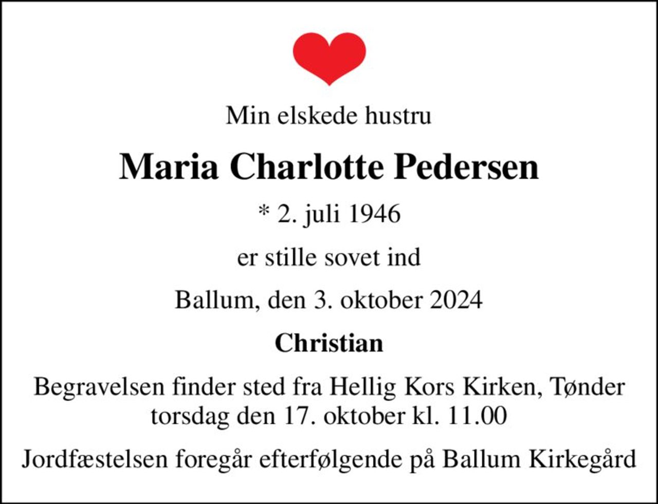 Min elskede hustru
Maria Charlotte Pedersen
* 2. juli 1946
er stille sovet ind
Ballum, den 3. oktober 2024
Christian
Begravelsen finder sted fra Hellig Kors Kirken, Tønder torsdag den 17. oktober kl. 11.00
Jordfæstelsen foregår efterfølgende på Ballum Kirkegård