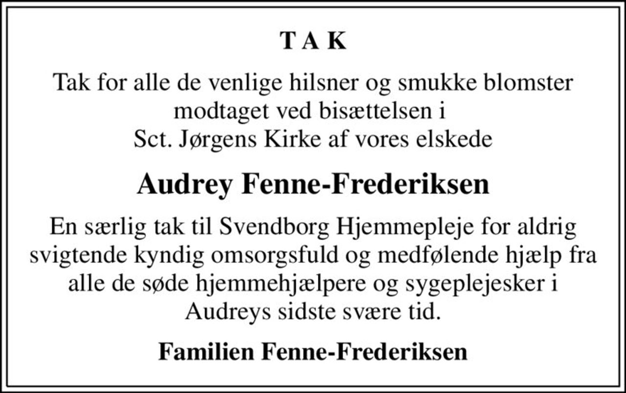 T A K
Tak for alle de venlige hilsner og smukke blomster modtaget ved bisættelsen i  Sct. Jørgens Kirke af vores elskede
Audrey Fenne-Frederiksen
En særlig tak til Svendborg Hjemmepleje for aldrig svigtende kyndig omsorgsfuld og medfølende hjælp fra  alle de søde hjemmehjælpere og sygeplejesker i  Audreys sidste svære tid.
Familien Fenne-Frederiksen