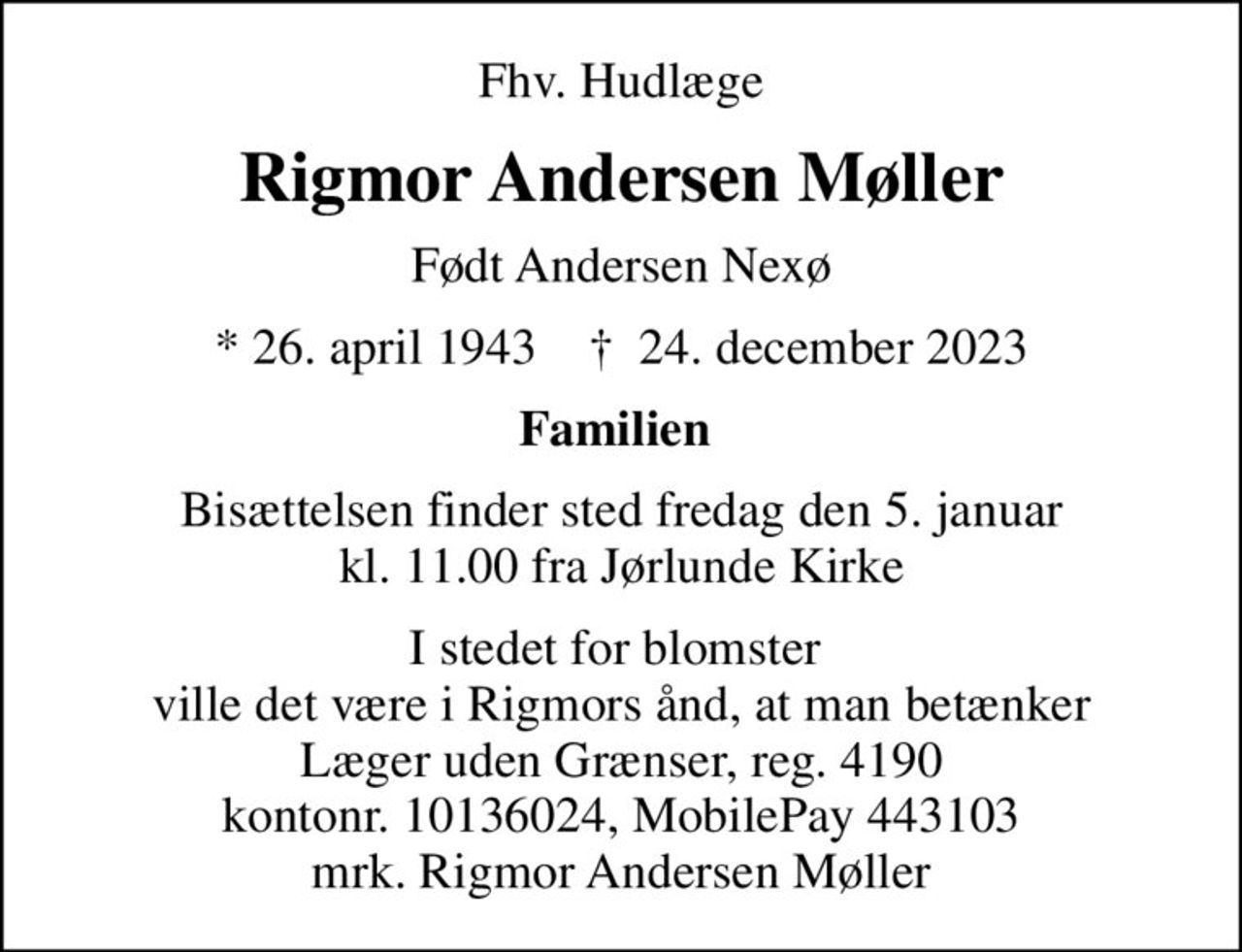 Fhv. Hudlæge
Rigmor Andersen Møller
Født Andersen Nexø
* 26. april 1943    ✝ 24. december 2023
Familien 
Bisættelsen finder sted fredag den 5. januar kl. 11.00 fra Jørlunde Kirke
I stedet for blomster  ville det være i Rigmors ånd, at man betænker Læger uden Grænser, reg. 4190 kontonr. 10136024, MobilePay 443103 mrk. Rigmor Andersen Møller
I stedet for evt. blomster kan man betænke
					Læger uden Grænser reg.4190kontonr.10136024mrk. Rigmor Andersen
					Møller