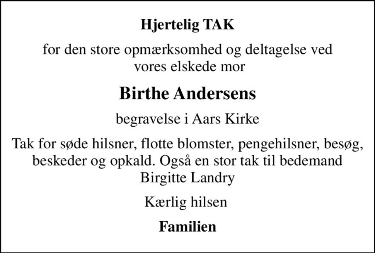 Hjertelig TAK
for den store opmærksomhed og deltagelse ved  vores elskede mor
Birthe Andersens
begravelse i Aars Kirke
Tak for søde hilsner, flotte blomster, pengehilsner, besøg, beskeder og opkald. Også en stor tak til bedemand Birgitte Landry
Kærlig hilsen 
Familien