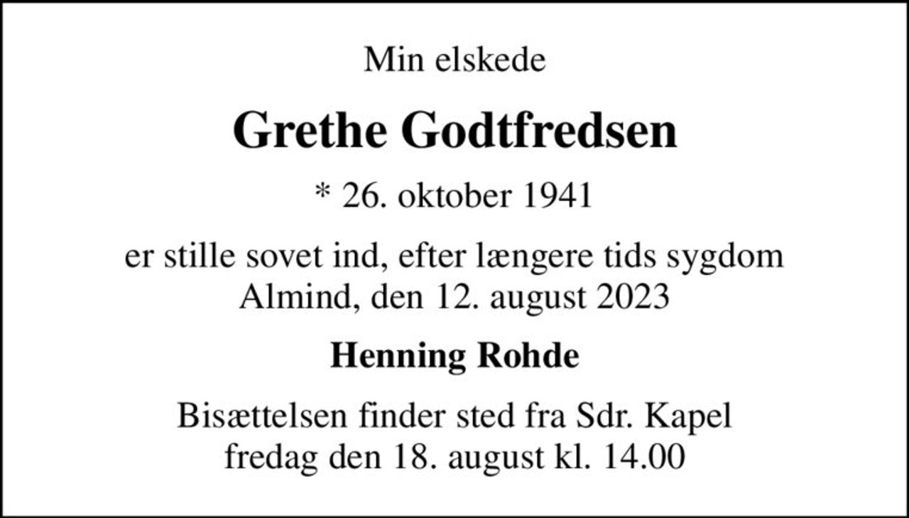 Min elskede
Grethe Godtfredsen
* 26. oktober 1941
er stille sovet ind, efter længere tids sygdom Almind, den 12. august 2023
Henning Rohde
Bisættelsen finder sted fra Sdr. Kapel  fredag den 18. august kl. 14.00