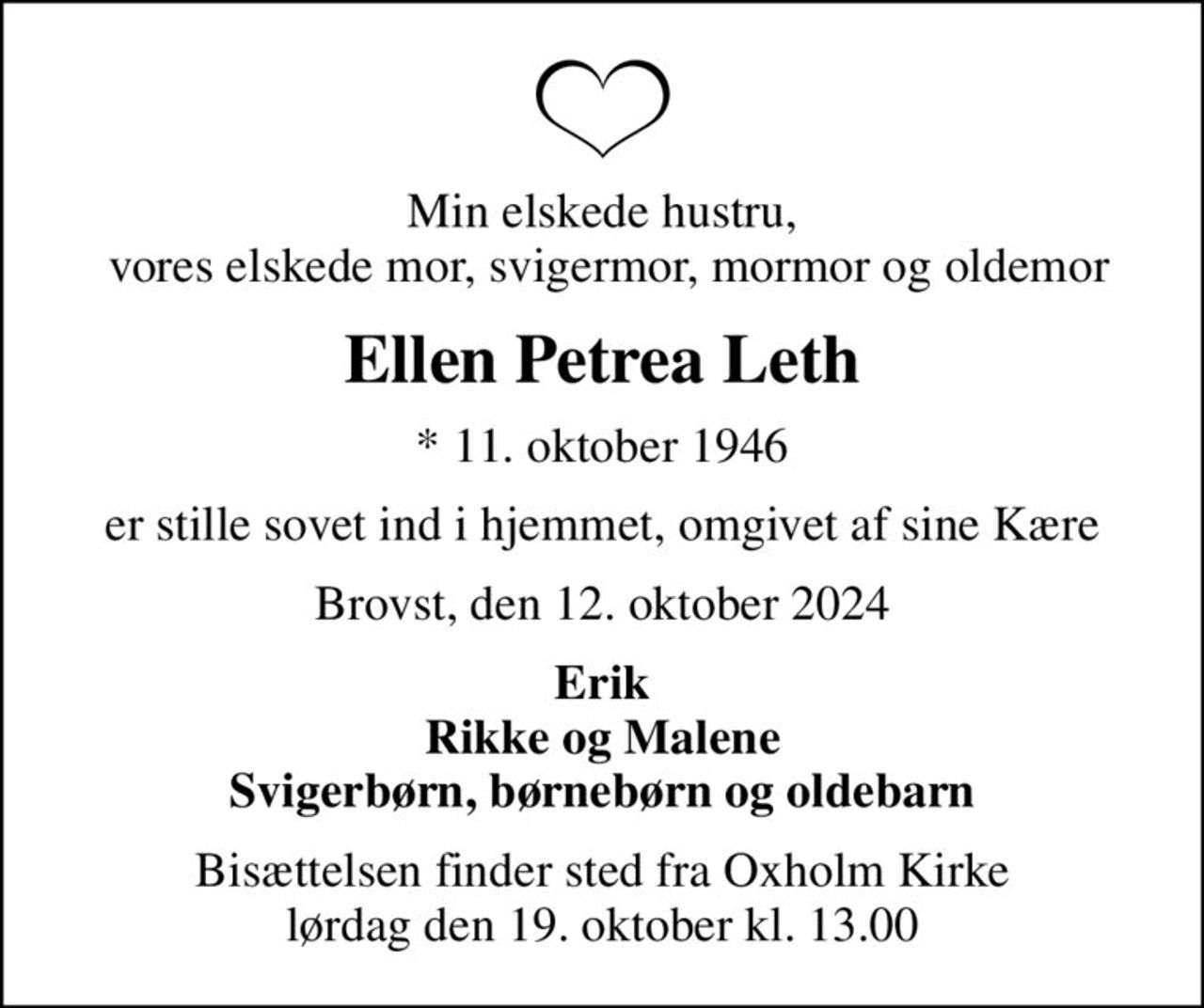 Min elskede hustru,  vores elskede mor, svigermor, mormor og oldemor
Ellen Petrea Leth
* 11. oktober 1946
er stille sovet ind i hjemmet, omgivet af sine Kære
Brovst, den 12. oktober 2024
Erik Rikke og Malene Svigerbørn, børnebørn og oldebarn
Bisættelsen finder sted fra Oxholm Kirke  lørdag den 19. oktober kl. 13.00