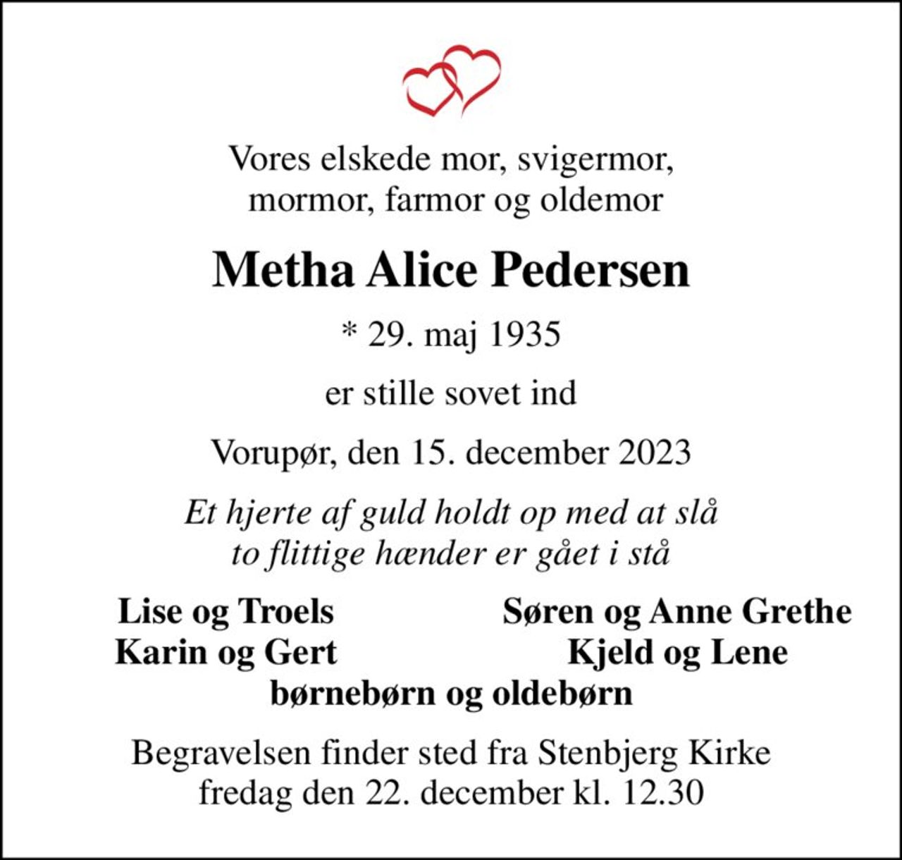 Vores elskede mor, svigermor,  mormor, farmor og oldemor
Metha Alice Pedersen
* 29. maj 1935
er stille sovet ind
Vorupør, den 15. december 2023
Et hjerte af guld holdt op med at slå to flittige hænder er gået i stå
Lise og Troels
Søren og Anne Grethe
Karin og Gert
Kjeld og Lene
Begravelsen finder sted fra Stenbjerg Kirke  fredag den 22. december kl. 12.30
