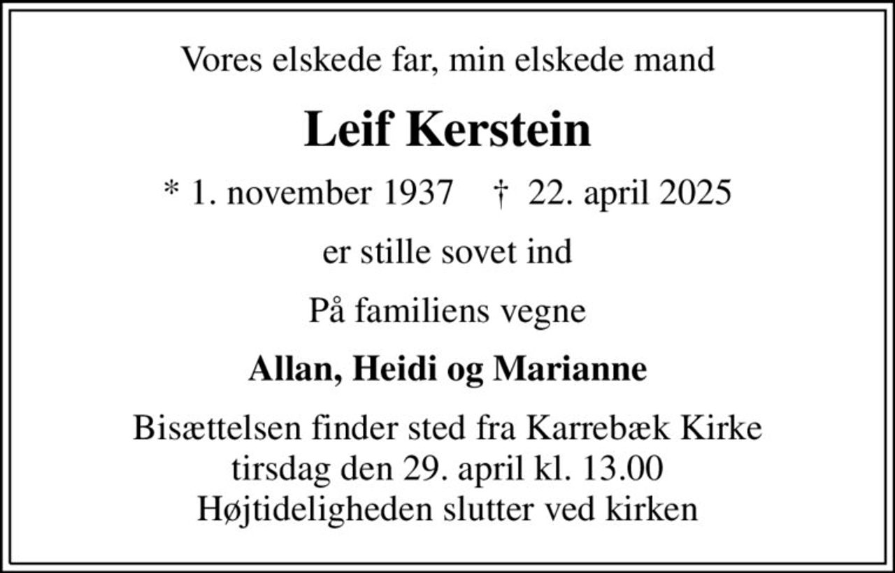 Vores elskede far, min elskede mand
Leif Kerstein
* 1. november 1937    ✝ 22. april 2025
er stille sovet ind
På familiens vegne
Allan, Heidi og Marianne
Bisættelsen finder sted fra Karrebæk Kirke  tirsdag den 29. april kl. 13.00  Højtideligheden slutter ved kirken