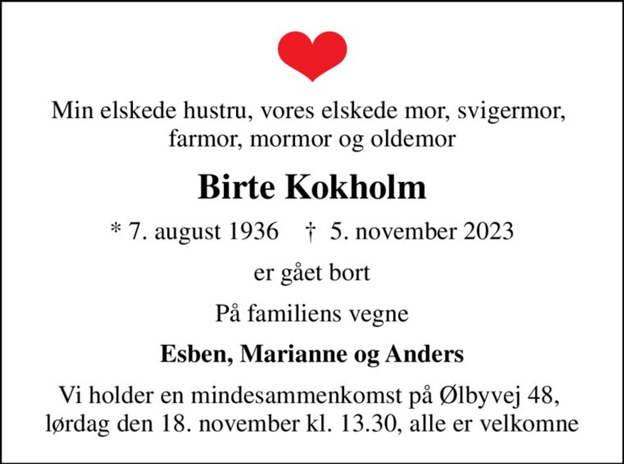 Min elskede hustru, vores elskede mor, svigermor,  farmor, mormor og oldemor
Birte Kokholm
* 7. august 1936    ✝ 5. november 2023
er gået bort
På familiens vegne
Esben, Marianne og Anders
Vi holder en mindesammenkomst på Ølbyvej 48,  lørdag den 18. november kl. 13.30, alle er velkomne