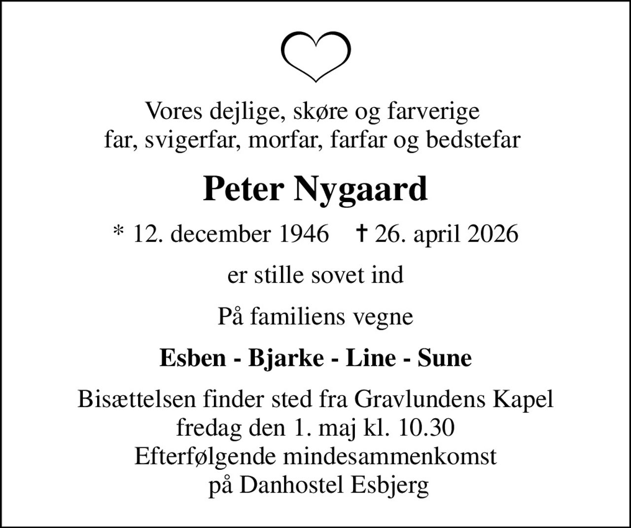 Vores dejlige, skøre og farverige  far, svigerfar, morfar, farfar og bedstefar 
Peter Nygaard
* 12. december 1946    ✝ 26. april 2026
er stille sovet ind
På familiens vegne
Esben - Bjarke - Line - Sune
Bisættelsen finder sted fra Gravlundens Kapel  fredag den 1. maj kl. 10.30  Efterfølgende mindesammenkomst  på Danhostel Esbjerg