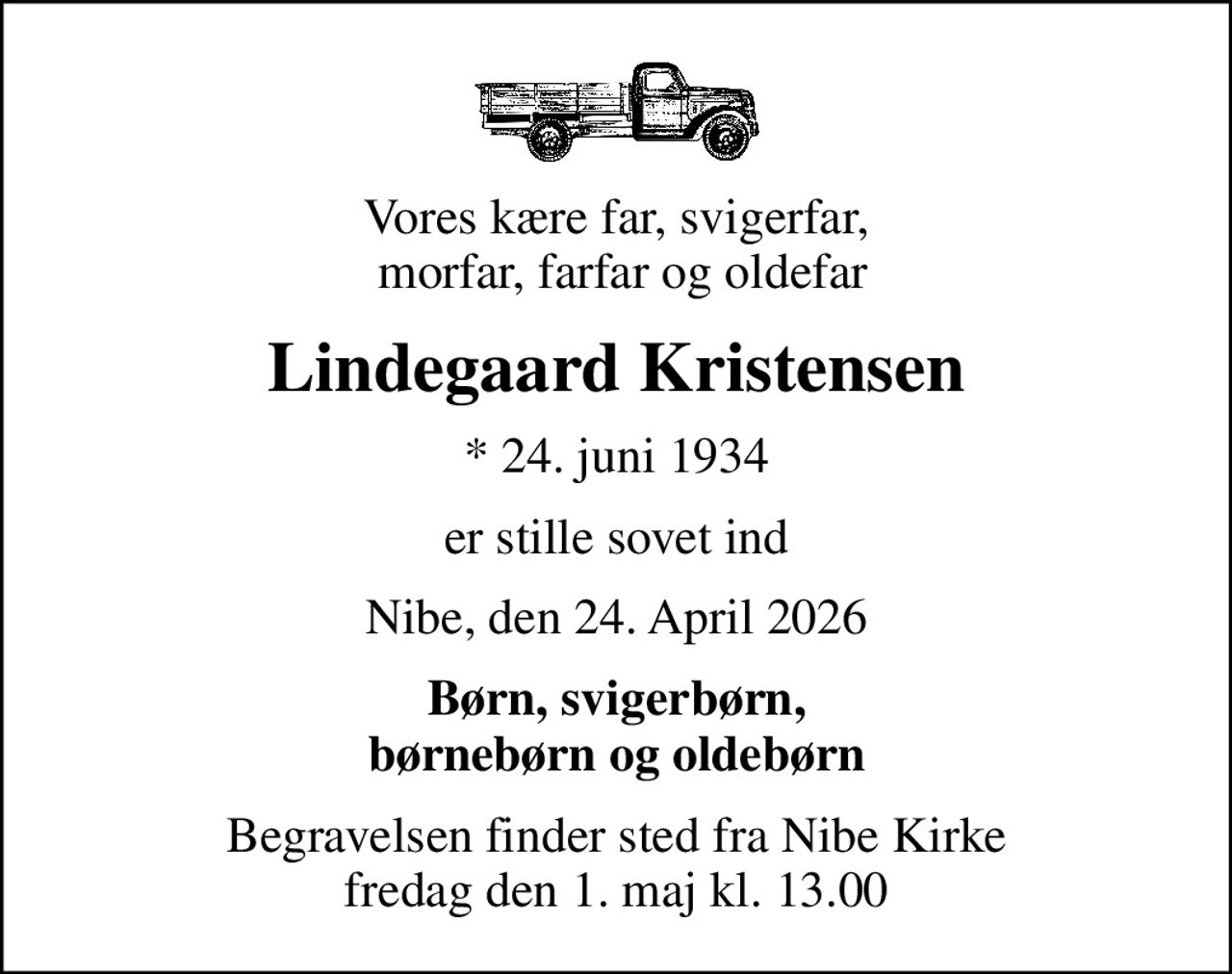 Vores kære far, svigerfar,  morfar, farfar og oldefar
Lindegaard Kristensen
* 24. juni 1934
er stille sovet ind
Nibe, den 24. April 2026
Børn, svigerbørn,  børnebørn og oldebørn 
Begravelsen finder sted fra Nibe Kirke  fredag den 1. maj kl. 13.00