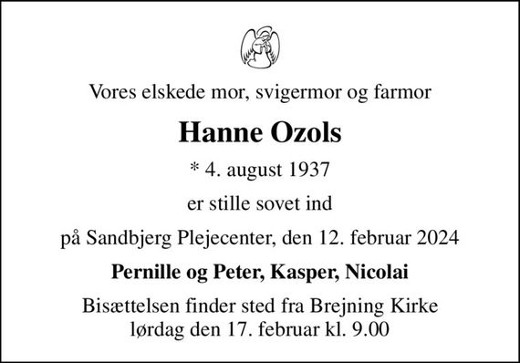 Vores elskede mor, svigermor og farmor
Hanne Ozols
* 4. august 1937
er stille sovet ind
på Sandbjerg Plejecenter, den 12. februar 2024
Pernille og Peter, Kasper, Nicolai
Bisættelsen finder sted fra Brejning Kirke  lørdag den 17. februar kl. 9.00