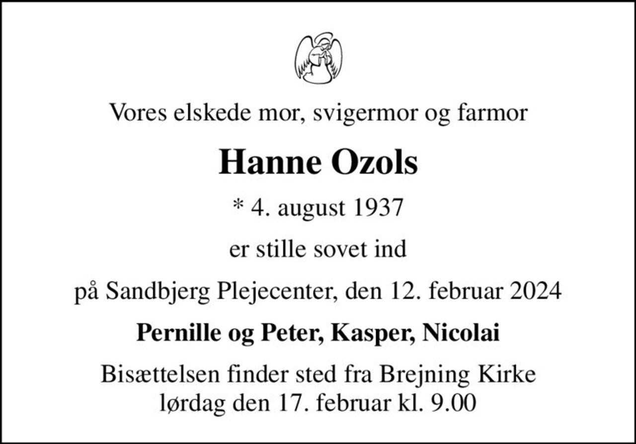 Vores elskede mor, svigermor og farmor
Hanne Ozols
* 4. august 1937
er stille sovet ind
på Sandbjerg Plejecenter, den 12. februar 2024
Pernille og Peter, Kasper, Nicolai
Bisættelsen finder sted fra Brejning Kirke  lørdag den 17. februar kl. 9.00