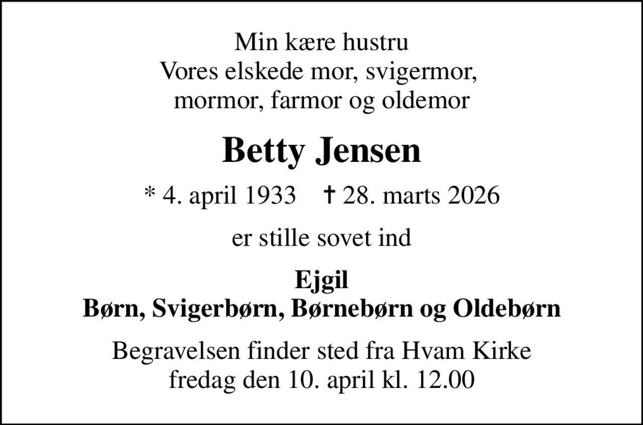 Min kære hustru Vores elskede mor, svigermor,  mormor, farmor og oldemor
Betty Jensen
* 4. april 1933    ✝ 28. marts 2026
er stille sovet ind
Ejgil Børn, Svigerbørn, Børnebørn og Oldebørn
Begravelsen finder sted fra Hvam Kirke  fredag den 10. april kl. 12.00