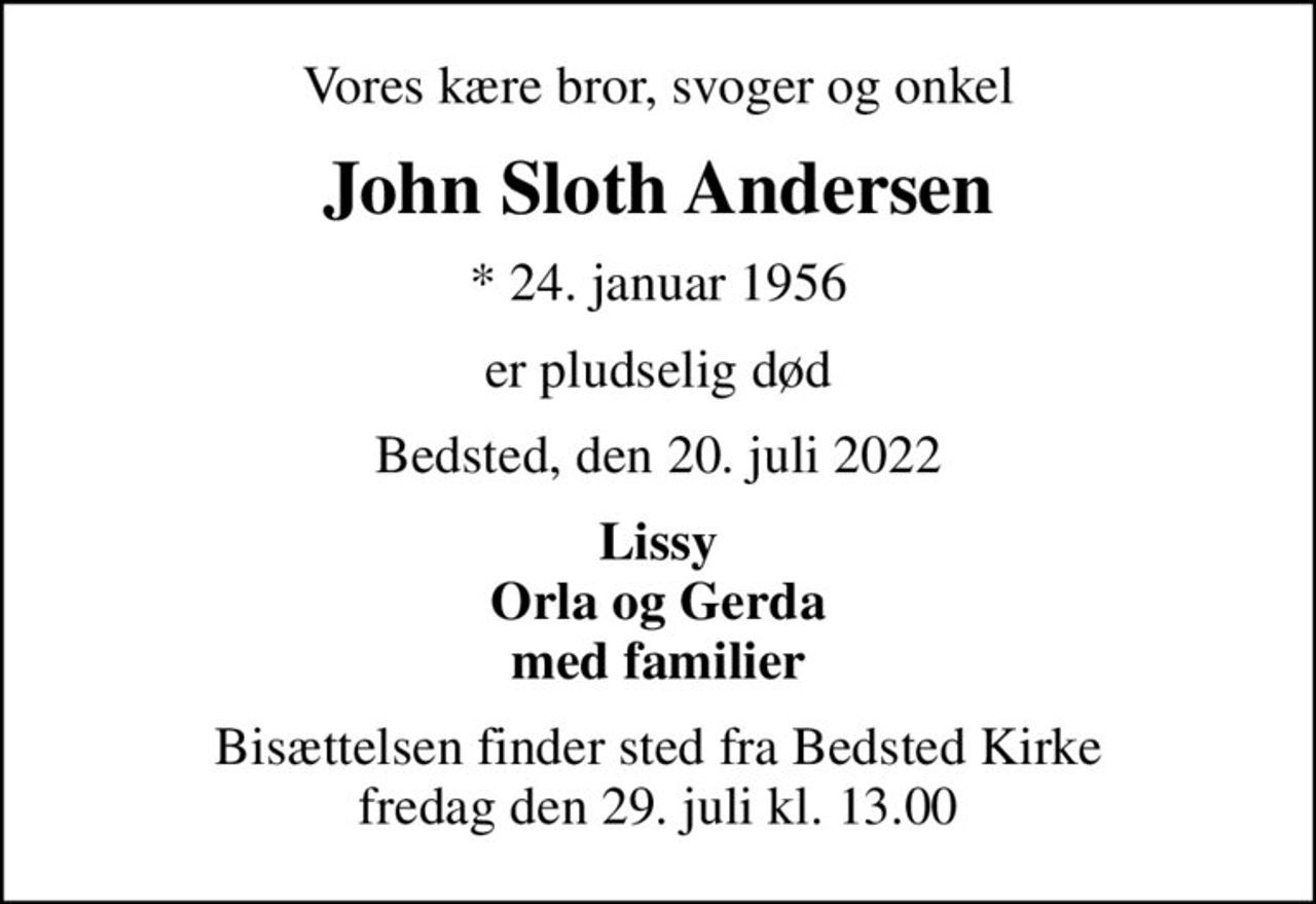 Vores kære bror, svoger og onkel
John Sloth Andersen
* 24. januar 1956
er pludselig død
Bedsted, den 20. juli 2022
Lissy Orla og Gerda med familier
Bisættelsen finder sted fra Bedsted Kirke  fredag den 29. juli kl. 13.00