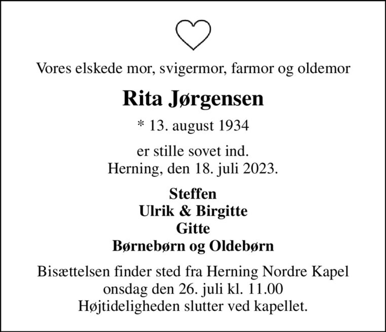 Vores elskede mor, svigermor, farmor og oldemor
Rita Jørgensen
* 13. august 1934
er stille sovet ind. Herning, den 18. juli 2023.
Steffen Ulrik & Birgitte Gitte Børnebørn og Oldebørn
Bisættelsen finder sted fra Herning Nordre Kapel  onsdag den 26. juli kl. 11.00  Højtideligheden slutter ved kapellet.