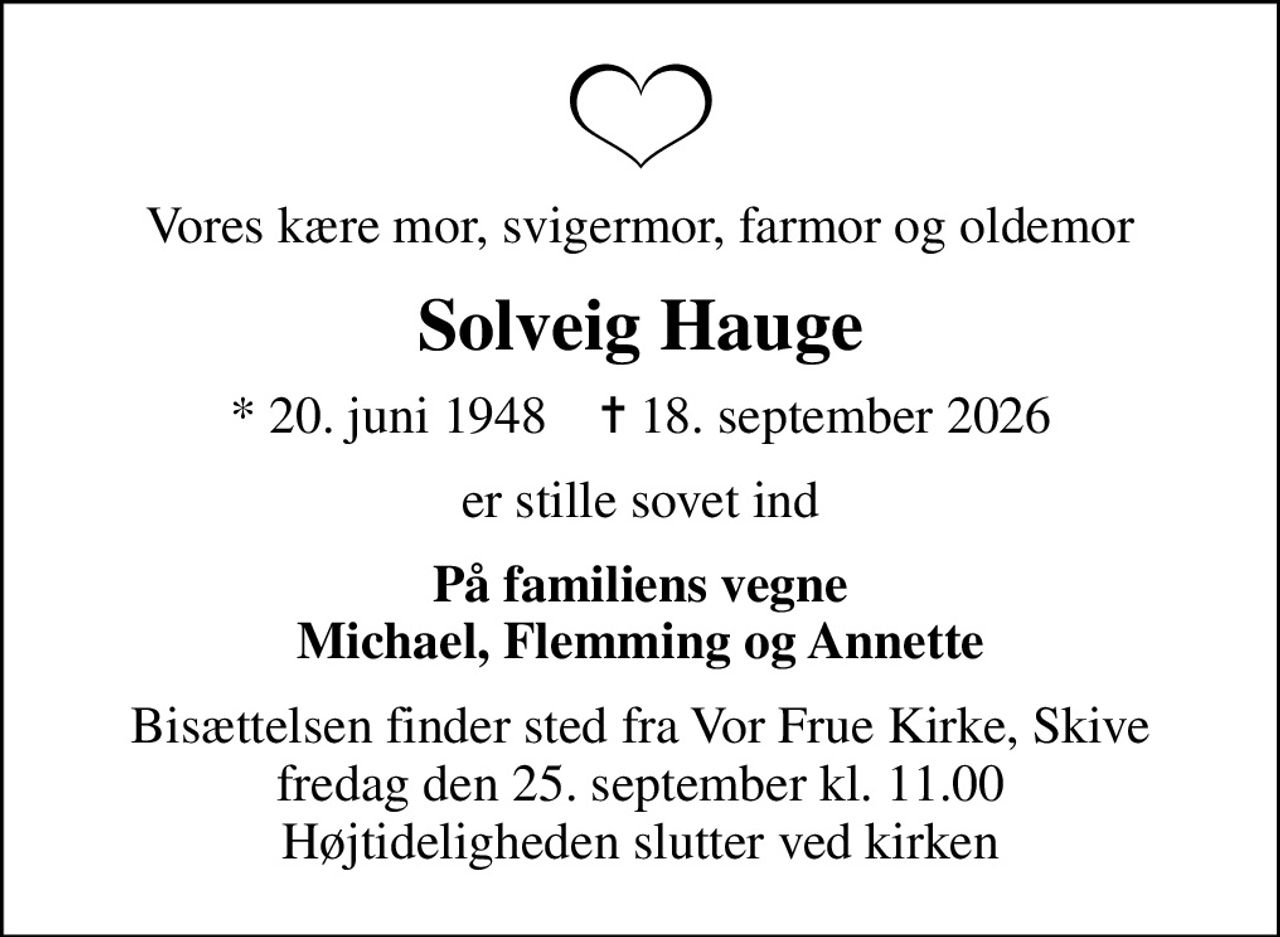 Vores kære mor, svigermor, farmor og oldemor
Solveig Hauge
* 20. juni 1948    ✝ 18. september 2026
er stille sovet ind
På familiens vegne Michael, Flemming og Annette
Bisættelsen finder sted fra Vor Frue Kirke, Skive  fredag den 25. september kl. 11.00  Højtideligheden slutter ved kirken
