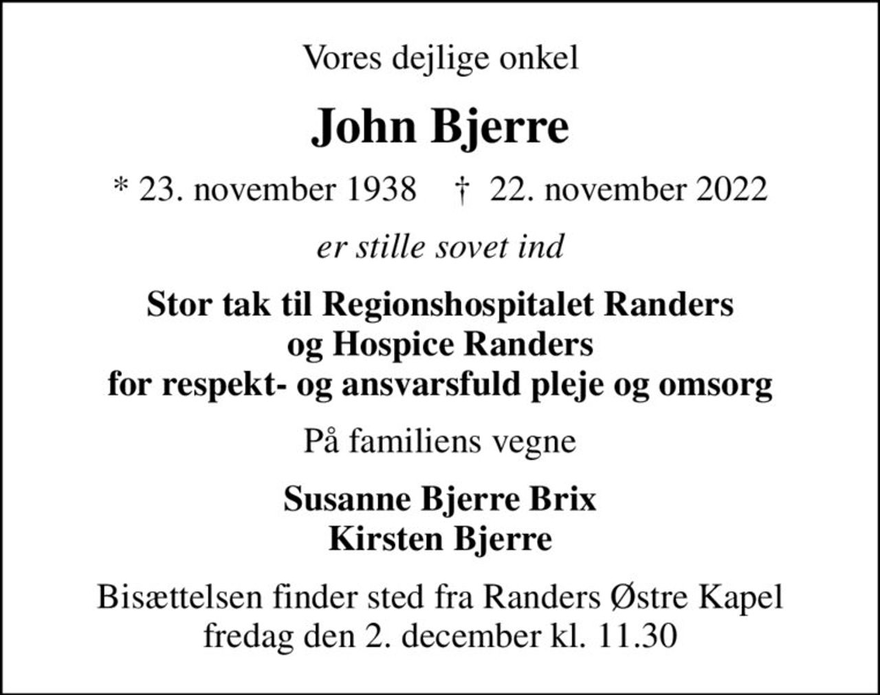 Vores dejlige onkel
John Bjerre
* 23. november 1938    ✝ 22. november 2022
er stille sovet ind
Stor tak til Regionshospitalet Randers og Hospice Randers for respekt- og ansvarsfuld pleje og omsorg
På familiens vegne
Susanne Bjerre Brix Kirsten Bjerre
Bisættelsen finder sted fra Randers Østre Kapel  fredag den 2. december kl. 11.30