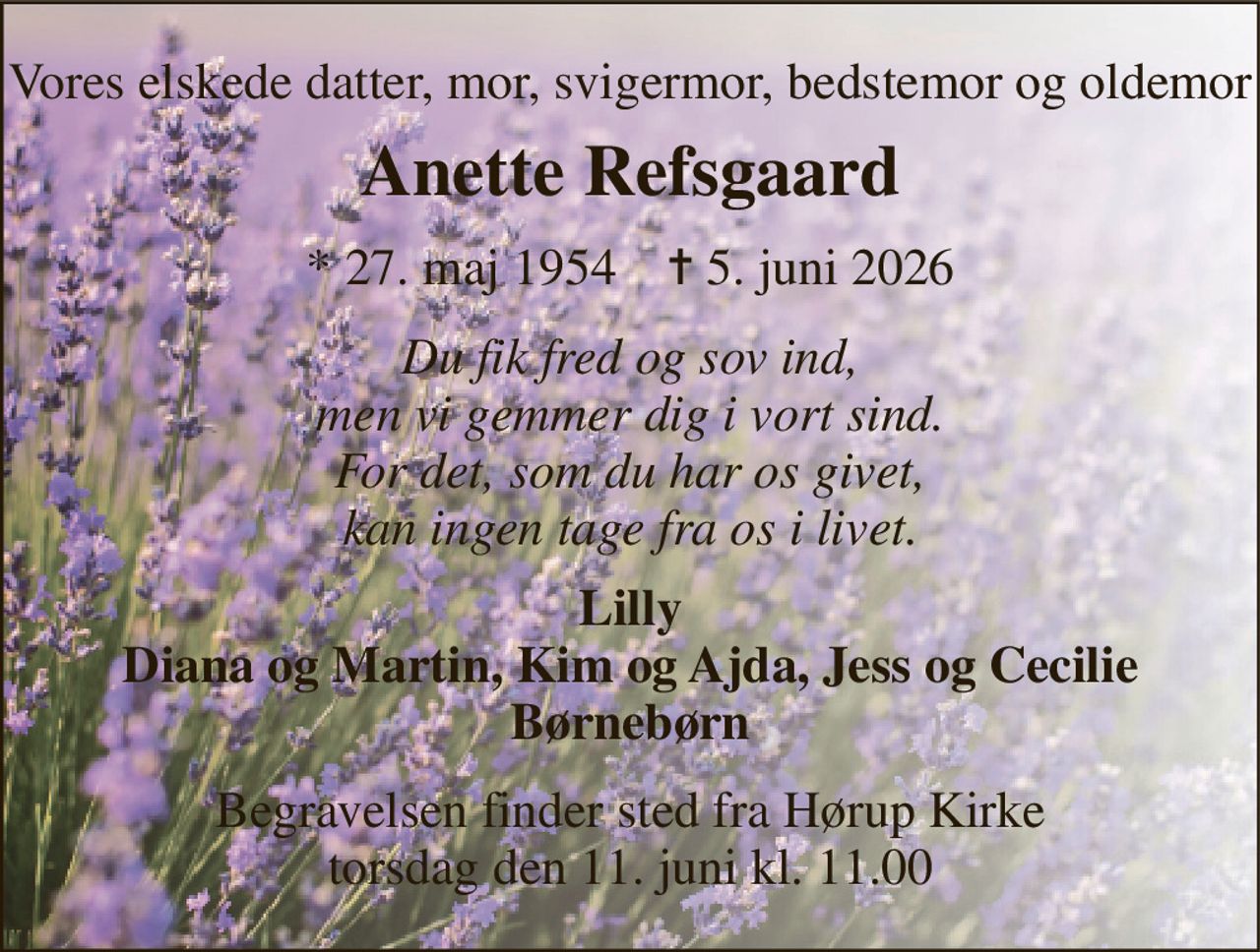 Vores elskede datter, mor, svigermor, bedstemor og oldemor 
Anette Refsgaard 
*​ 27. maj 1954​    ✝​ 5. juni 2026 
Du fik fred og sov ind, men vi gemmer dig i vort sind. For det, som du har os givet, kan ingen tage fra os i livet. 
Lilly Diana og Martin, Kim og Ajda, Jess og Cecilie Børnebørn 
Begravelsen finder sted fra Hørup Kirke torsdag den 11. juni kl. 11.00
