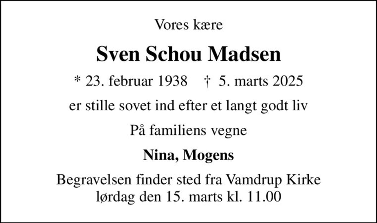 Vores kære
Sven Schou Madsen
* 23. februar 1938    ✝ 5. marts 2025
er stille sovet ind efter et langt godt liv
På familiens vegne
Nina, Mogens
Begravelsen finder sted fra Vamdrup Kirke  lørdag den 15. marts kl. 11.00