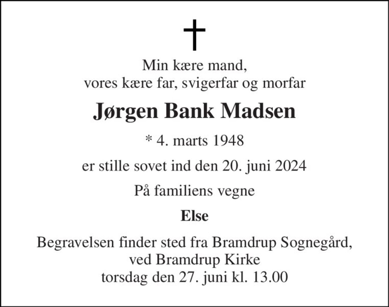 Min kære mand, vores kære far, svigerfar og morfar 
Jørgen Bank Madsen 
*​ 4. marts 1948 
er stille sovet ind den 20. juni 2024 
På familiens vegne 
Else 
Begravelsen finder sted fra Bramdrup Sognegård, ved Bramdrup Kirke torsdag den 27. juni kl. 13.00