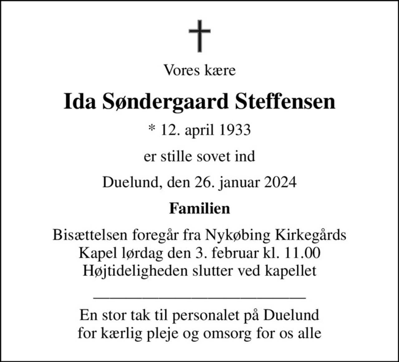 Vores kære
Ida Søndergaard Steffensen
* 12. april 1933
er stille sovet ind
Duelund, den 26. januar 2024
Familien
Bisættelsen foregår fra Nykøbing Kirkegårds Kapel  lørdag den 3. februar kl. 11.00  Højtideligheden slutter ved kapellet
 En stor tak til personalet på Duelund for kærlig pleje og omsorg for os alle