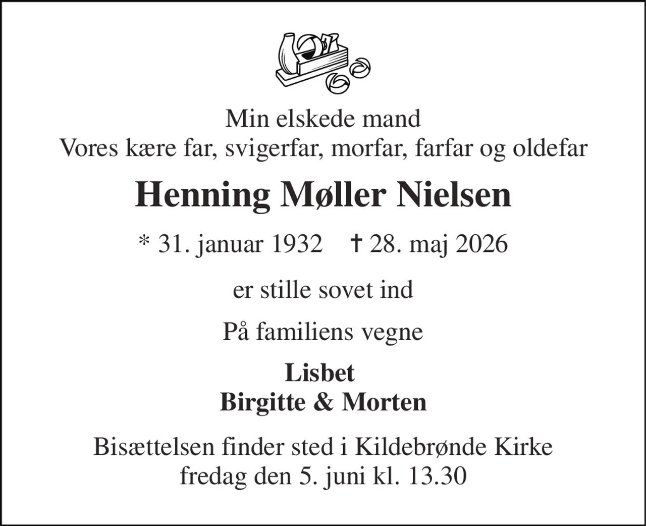 Min elskede mand Vores kære far, svigerfar, morfar, farfar og oldefar 
Henning Møller Nielsen 
* 31. januar 1932    ✝ 28. maj 2026 
er stille sovet ind 
På familiens vegne 
Lisbet  Birgitte & Morten 
Bisættelsen finder sted i Kildebrønde Kirke fredag den 5. juni kl. 13.30