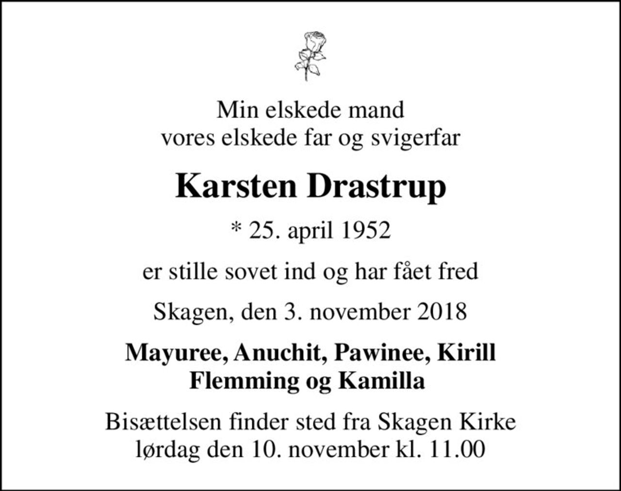 Min elskede mand  vores elskede far og svigerfar 
Karsten Drastrup
* 25. april 1952
er stille sovet ind og har fået fred
Skagen, den 3. november 2018
Mayuree, Anuchit, Pawinee, Kirill Flemming og Kamilla 
Bisættelsen finder sted fra Skagen Kirke  lørdag den 10. november kl. 11.00