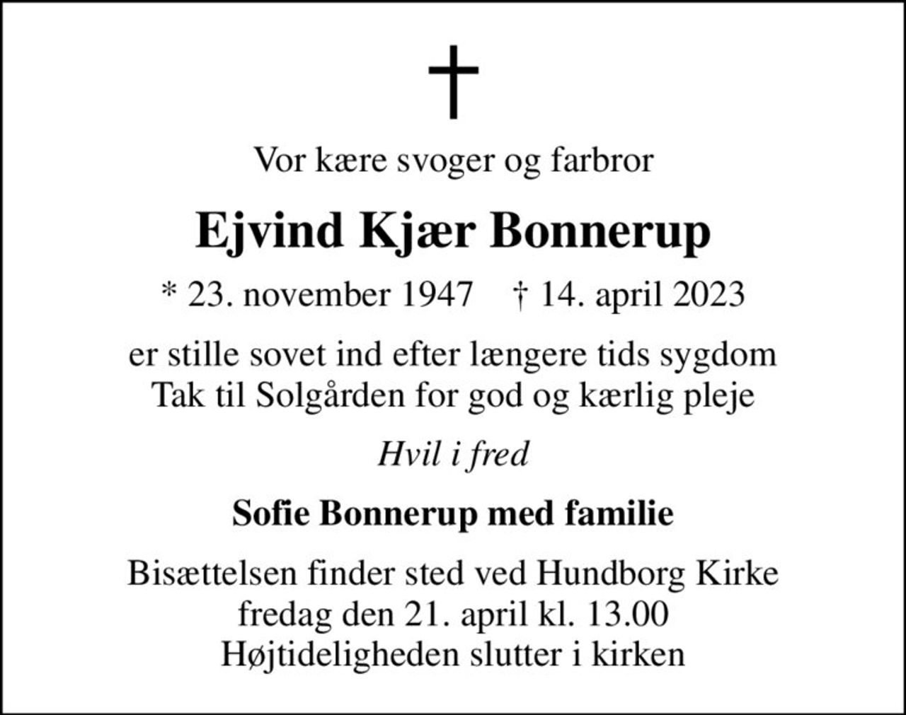 Vor kære svoger og farbror
Ejvind Kjær Bonnerup
* 23. november 1947    ✝ 14. april 2023
er stille sovet ind efter længere tids sygdom Tak til Solgården for god og kærlig pleje
Hvil i fred
Sofie Bonnerup med familie
Bisættelsen finder sted ved Hundborg Kirke  fredag den 21. april kl. 13.00  Højtideligheden slutter i kirken