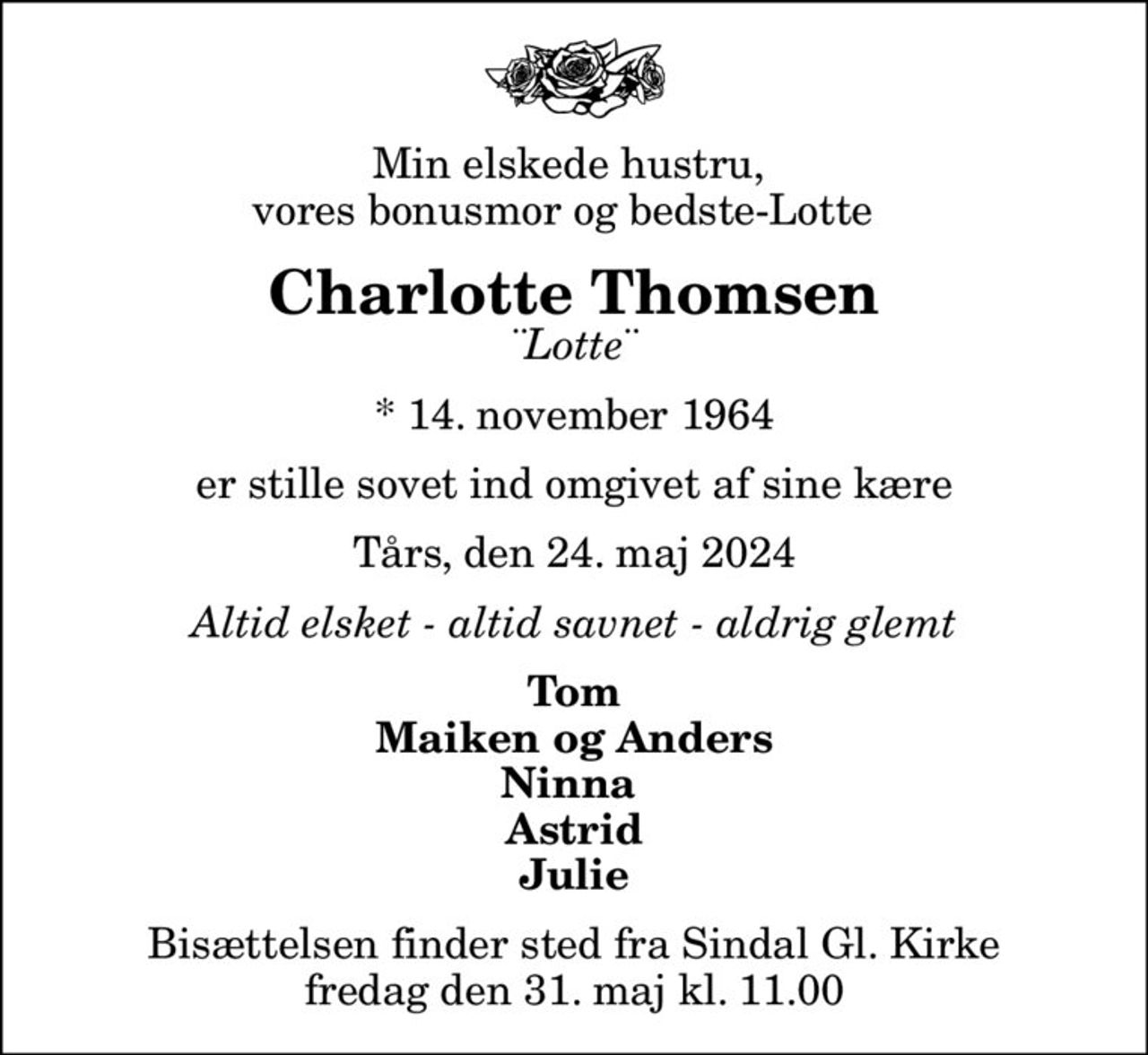 Min elskede hustru,  vores bonusmor og bedste-Lotte  
Charlotte Thomsen
¨Lotte¨
* 14. november 1964
er stille sovet ind omgivet af sine kære
Tårs, den 24. maj 2024
Altid elsket - altid savnet - aldrig glemt
Tom Maiken og Anders Ninna  Astrid Julie
Bisættelsen finder sted fra Sindal Gl. Kirke  fredag den 31. maj kl. 11.00