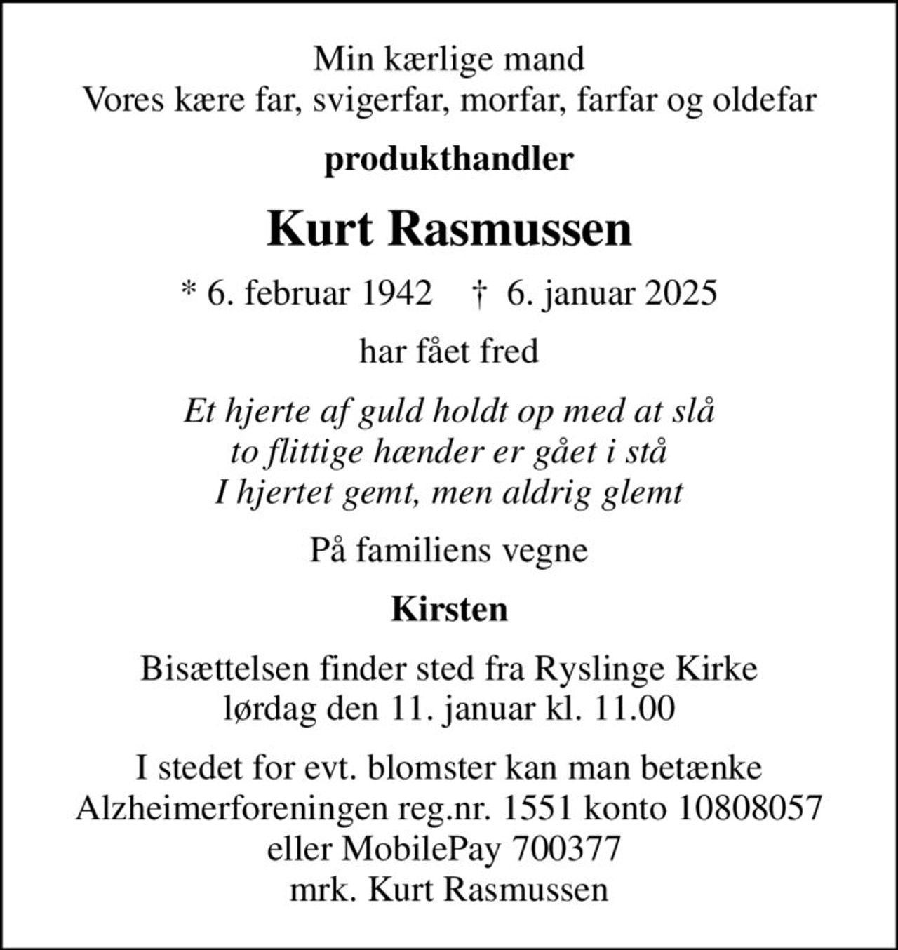 Min kærlige mand Vores kære far, svigerfar, morfar, farfar og oldefar
produkthandler
Kurt Rasmussen
* 6. februar 1942    ✝ 6. januar 2025
har fået fred
Et hjerte af guld holdt op med at slå to flittige hænder er gået i stå I hjertet gemt, men aldrig glemt
På familiens vegne
Kirsten
Bisættelsen finder sted fra Ryslinge Kirke  lørdag den 11. januar kl. 11.00 
I stedet for evt. blomster kan man betænke
					Alzheimerforeningen reg.nr.1551konto10808057mrk. Kurt
					Rasmussen