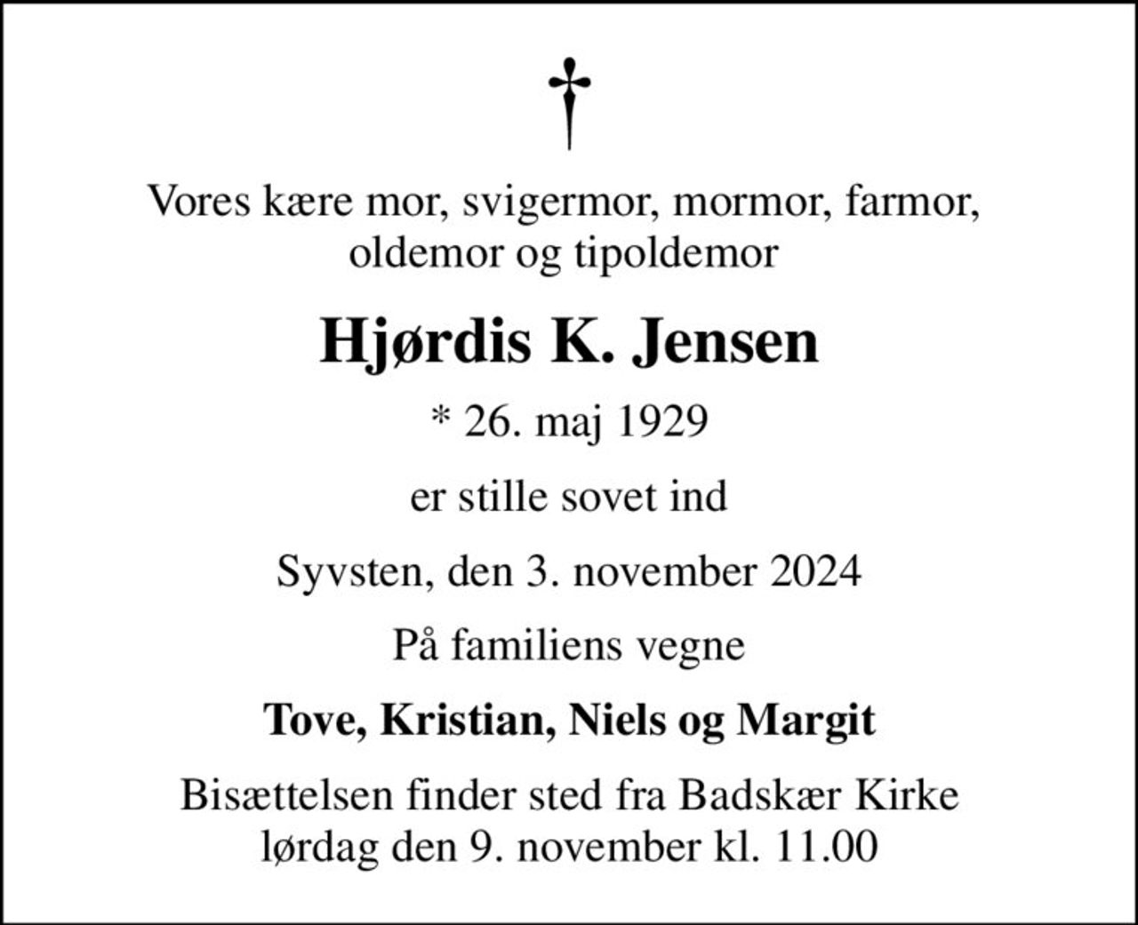 Vores kære mor, svigermor, mormor, farmor,  oldemor og tipoldemor 
Hjørdis K. Jensen
* 26. maj 1929
er stille sovet ind
Syvsten, den 3. november 2024
På familiens vegne
Tove, Kristian, Niels og Margit
Bisættelsen finder sted fra Badskær Kirke  lørdag den 9. november kl. 11.00