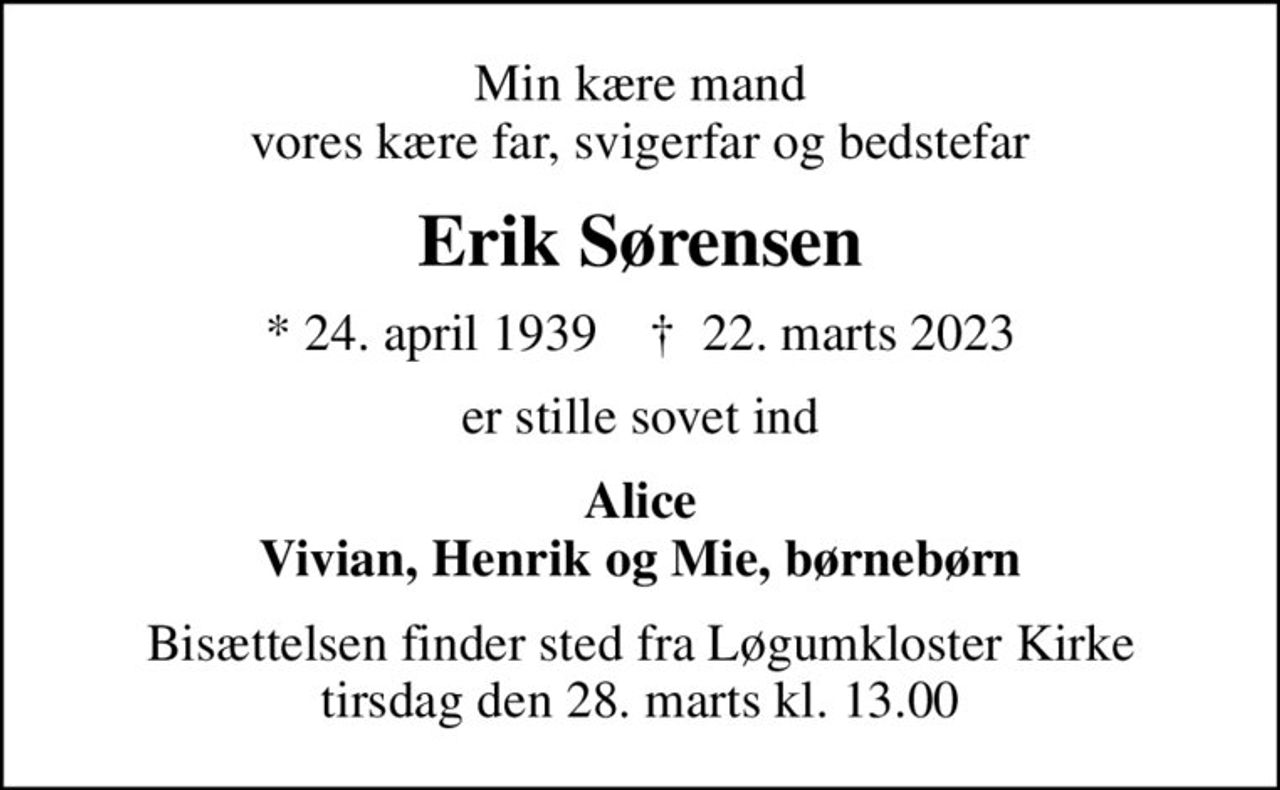Min kære mand vores kære far, svigerfar og bedstefar
Erik Sørensen
* 24. april 1939    ✝ 22. marts 2023
er stille sovet ind
Alice Vivian, Henrik og Mie, børnebørn
Bisættelsen finder sted fra Løgumkloster Kirke  tirsdag den 28. marts kl. 13.00