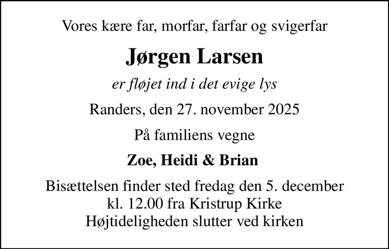 Vores kære far, morfar, farfar og svigerfar
Jørgen Larsen
er fløjet ind i det evige lys
Randers, den 27. november 2025
På familiens vegne
Zoe, Heidi & Brian 
Bisættelsen finder sted fredag den 5. december kl. 12.00 fra Kristrup Kirke Højtideligheden slutter ved kirken