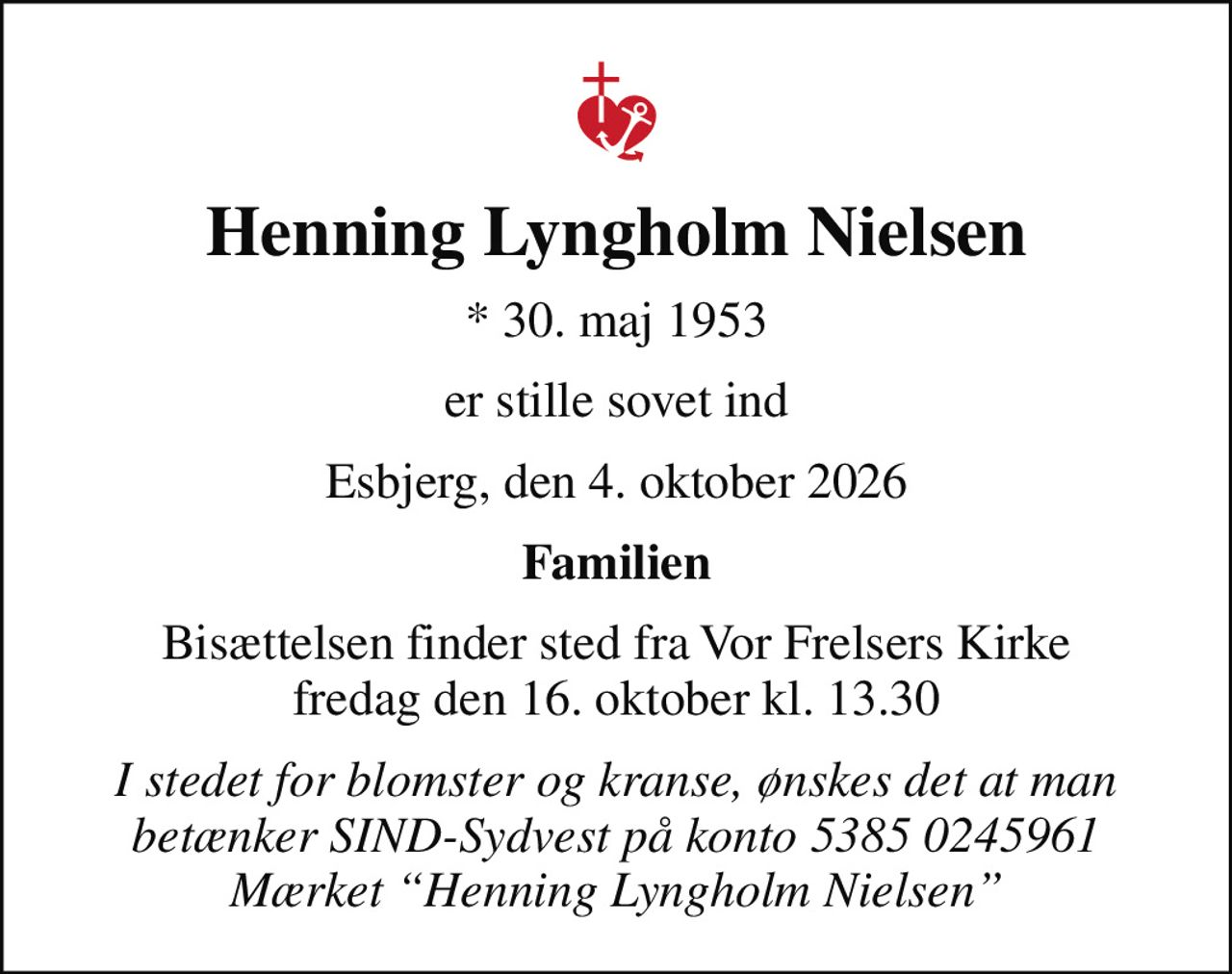 Henning Lyngholm Nielsen
* 30. maj 1953
er stille sovet ind
Esbjerg, den 4. oktober 2026
Familien
Bisættelsen finder sted fra Vor Frelsers Kirke  fredag den 16. oktober kl. 13.30 
I stedet for blomster og kranse, ønskes det at man betænker SIND-Sydvest på konto 5385 0245961 Mærket Henning Lyngholm Nielsen